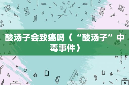 酸汤子会致癌吗（“酸汤子”中毒事件）