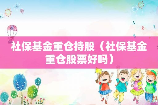 社保基金重仓持股（社保基金重仓股票好吗）