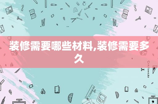 装修需要哪些材料,装修需要多久