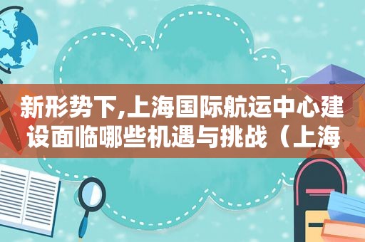 新形势下,上海国际航运中心建设面临哪些机遇与挑战（上海国际航运中心是谁提出的）