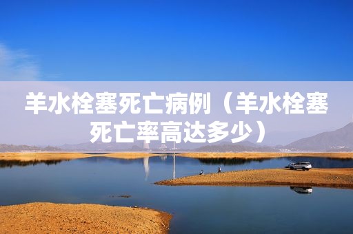 羊水栓塞死亡病例（羊水栓塞死亡率高达多少）