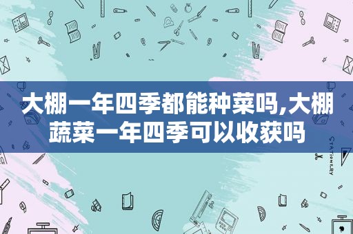 大棚一年四季都能种菜吗,大棚蔬菜一年四季可以收获吗