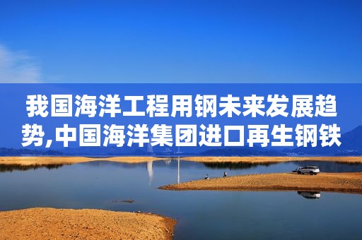我国海洋工程用钢未来发展趋势,中国海洋集团进口再生钢铁