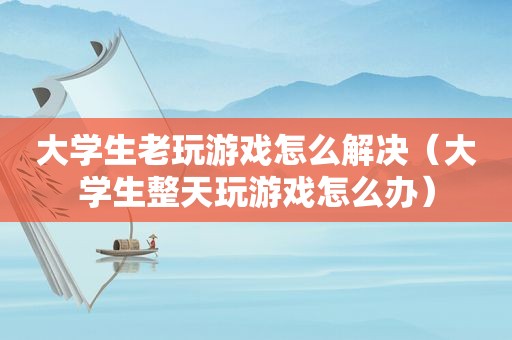 大学生老玩游戏怎么解决（大学生整天玩游戏怎么办）