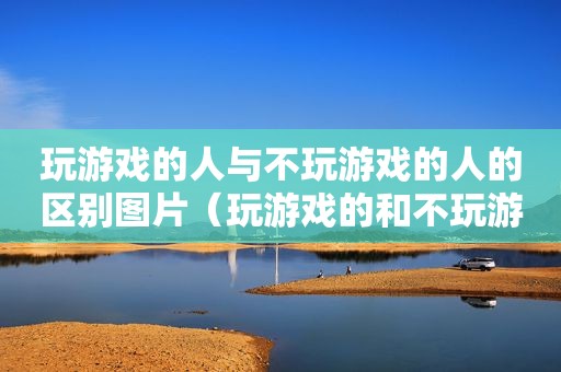 玩游戏的人与不玩游戏的人的区别图片（玩游戏的和不玩游戏的人）