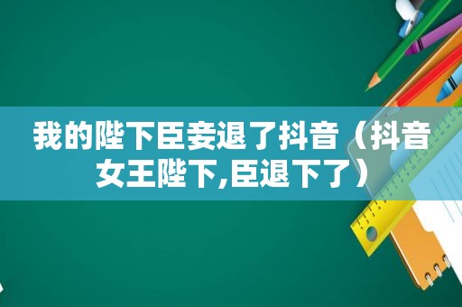 我的陛下臣妾退了抖音（抖音女王陛下,臣退下了）
