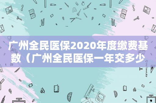 广州全民医保2020年度缴费基数（广州全民医保一年交多少钱）