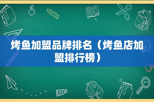 烤鱼加盟品牌排名（烤鱼店加盟排行榜）