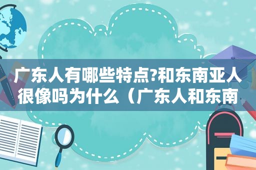 广东人有哪些特点?和东南亚人很像吗为什么（广东人和东南亚人长相）