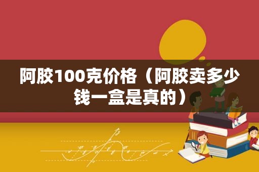 阿胶100克价格（阿胶卖多少钱一盒是真的）
