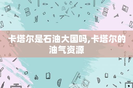 卡塔尔是石油大国吗,卡塔尔的油气资源