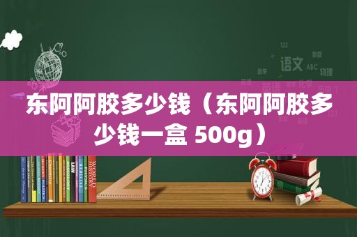 东阿阿胶多少钱（东阿阿胶多少钱一盒 500g）
