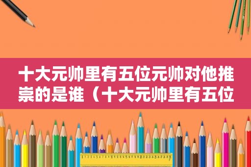 十大元帅里有五位元帅对他推崇的是谁（十大元帅里有五位元帅对他推崇什么）