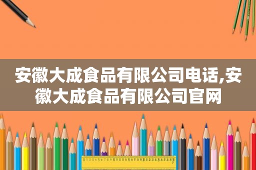 安徽大成食品有限公司电话,安徽大成食品有限公司官网