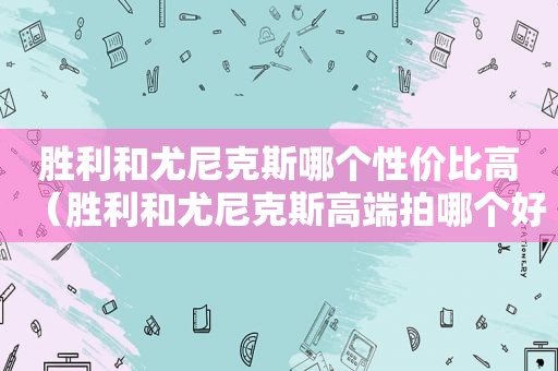 胜利和尤尼克斯哪个性价比高（胜利和尤尼克斯高端拍哪个好）