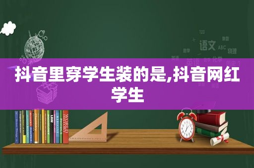 抖音里穿学生装的是,抖音网红学生