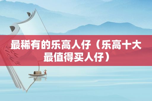 最稀有的乐高人仔（乐高十大最值得买人仔）