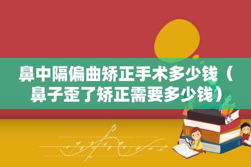 鼻中隔偏曲矫正手术多少钱（鼻子歪了矫正需要多少钱）