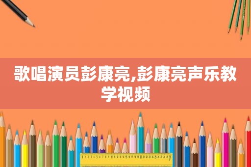 歌唱演员彭康亮,彭康亮声乐教学视频