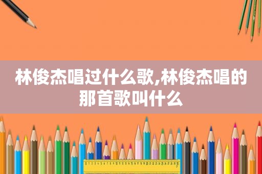 林俊杰唱过什么歌,林俊杰唱的那首歌叫什么