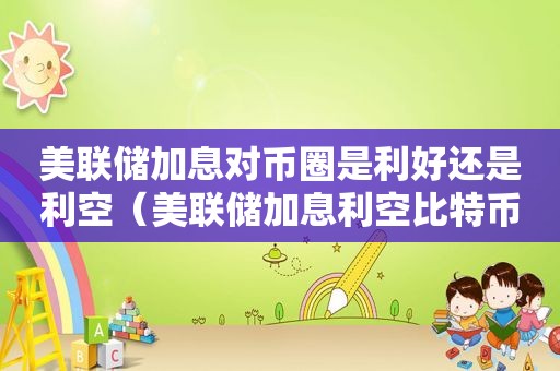 美联储加息对币圈是利好还是利空（美联储加息利空比特币）