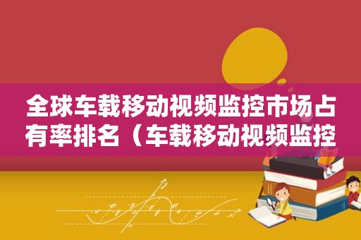 全球车载移动视频监控市场占有率排名（车载移动视频监控上市公司）