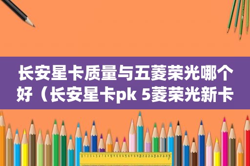 长安星卡质量与五菱荣光哪个好（长安星卡pk 5菱荣光新卡）