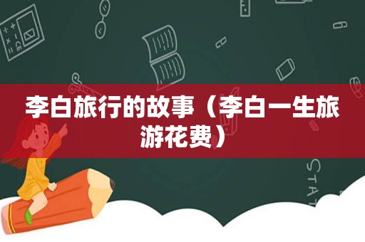 李白旅行的故事（李白一生旅游花费）