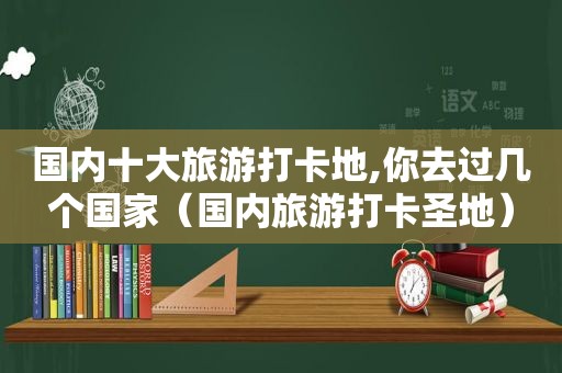 国内十大旅游打卡地,你去过几个国家（国内旅游打卡圣地）