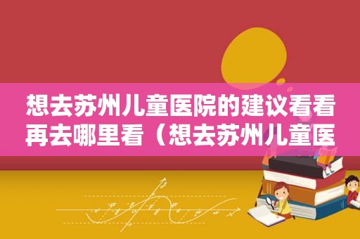 想去苏州儿童医院的建议看看再去哪里看（想去苏州儿童医院的建议看看再去哪个医院）