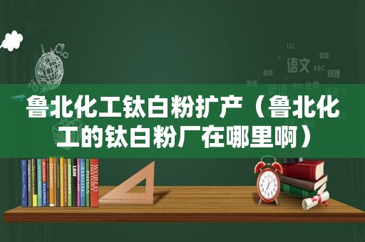 鲁北化工钛白粉扩产（鲁北化工的钛白粉厂在哪里啊）