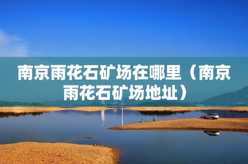 南京雨花石矿场在哪里（南京雨花石矿场地址）
