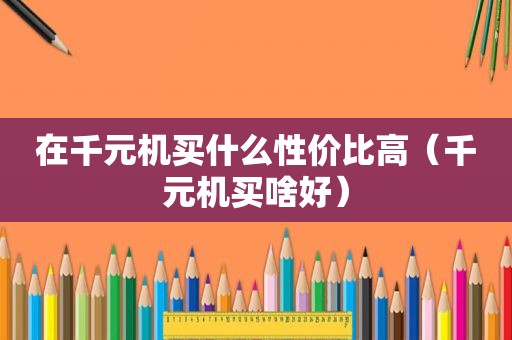 在千元机买什么性价比高（千元机买啥好）