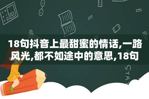 18句抖音上最甜蜜的情话,一路风光,都不如途中的意思,18句抖音上最甜蜜的情话,一路风光,都不如途中的爱
