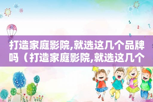 打造家庭影院,就选这几个品牌吗（打造家庭影院,就选这几个品牌好吗）