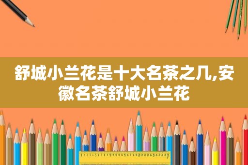 舒城小兰花是十大名茶之几,安徽名茶舒城小兰花