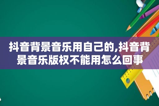 抖音背景音乐用自己的,抖音背景音乐版权不能用怎么回事