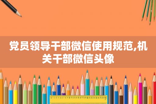 党员领导干部微信使用规范,机关干部微信头像