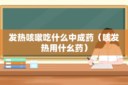 发热咳嗽吃什么中成药（咳发热用什幺药）