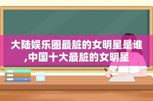 大陆娱乐圈最脏的女明星是谁,中国十大最脏的女明星