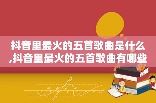 抖音里最火的五首歌曲是什么,抖音里最火的五首歌曲有哪些