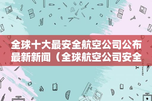 全球十大最安全航空公司公布最新新闻（全球航空公司安全系数排名）