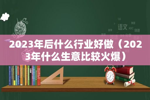 2023年后什么行业好做（2023年什么生意比较火爆）