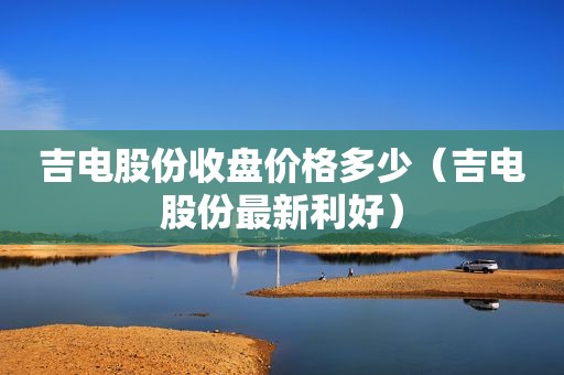 吉电股份收盘价格多少（吉电股份最新利好）
