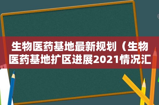 生物医药基地最新规划（生物医药基地扩区进展2021情况汇报）