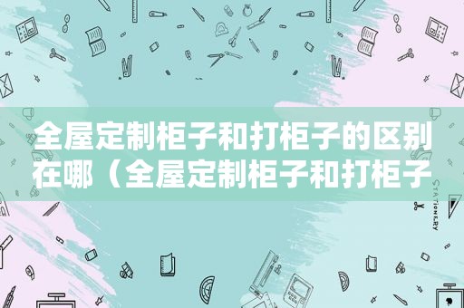 全屋定制柜子和打柜子的区别在哪（全屋定制柜子和打柜子的区别图片）