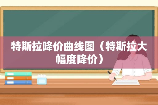 特斯拉降价曲线图（特斯拉大幅度降价）