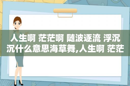 人生啊 茫茫啊 随波逐流 浮沉沉什么意思海草舞,人生啊 茫茫啊 随波逐流 浮沉沉句子