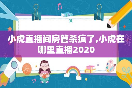 小虎直播间房管杀疯了,小虎在哪里直播2020