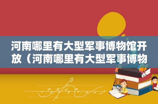河南哪里有大型军事博物馆开放（河南哪里有大型军事博物馆可以参观）